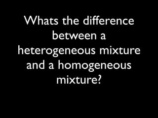 Whats the difference
      between a
heterogeneous mixture
 and a homogeneous
       mixture?
 
