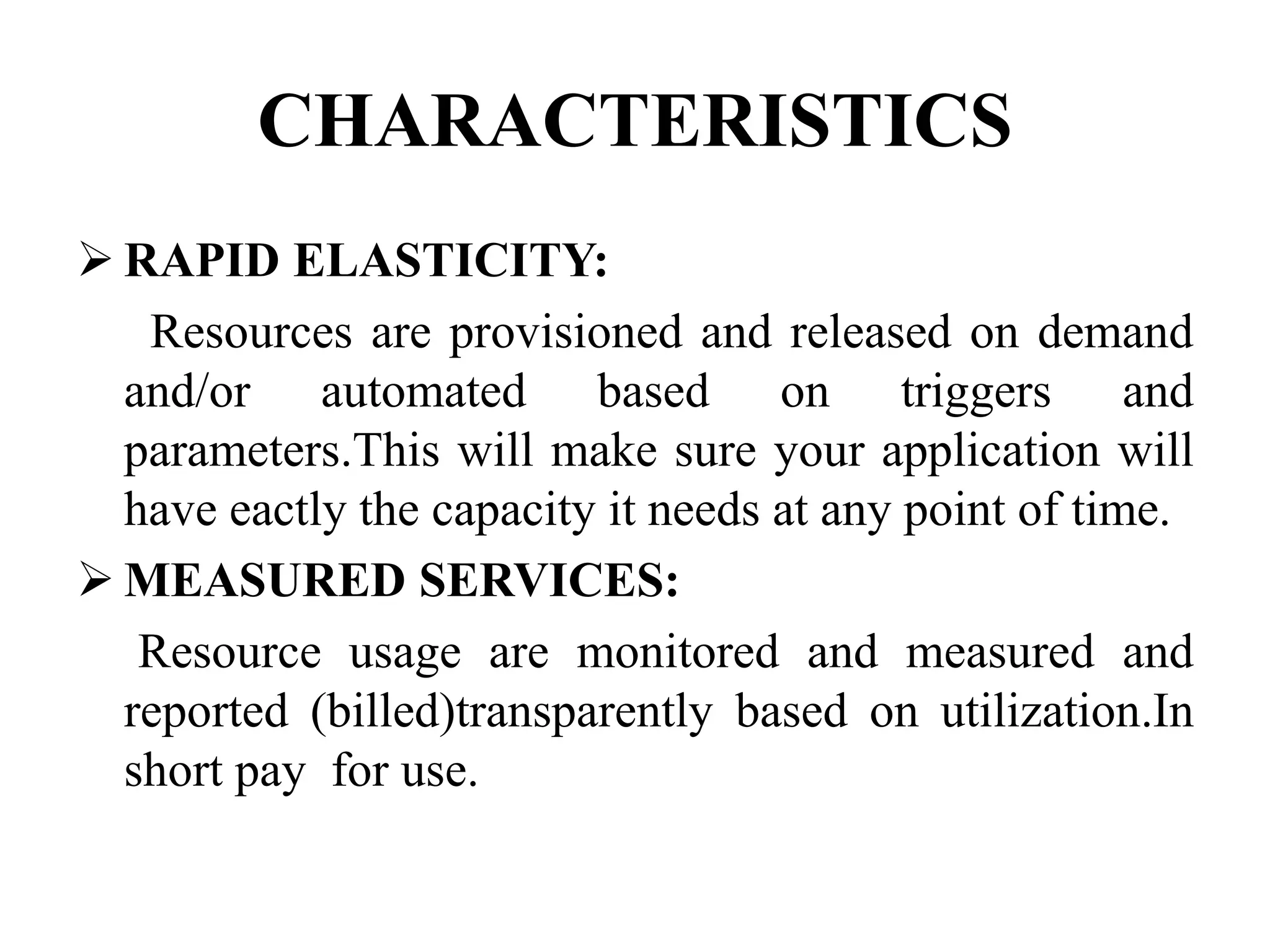 CHARACTERISTICS
RAPID ELASTICITY:
Resources are provisioned and released on demand
and/or automated based on triggers and
parameters.This will make sure your application will
have eactly the capacity it needs at any point of time.
MEASURED SERVICES:
Resource usage are monitored and measured and
reported (billed)transparently based on utilization.In
short pay for use.
