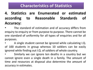 Characteristics of Statistics
4. Statistics are Enumerated or estimated
according to Reasonable Standards of
Accuracy:
• The standard of estimation and of accuracy differs from
enquiry to enquiry or from purpose to purpose. There cannot be
one standard of uniformity for all types of enquiries and for all
purposes.
• A single student cannot be ignored while calculating I.Q.
of 100 students in group whereas 10 soldiers can be easily
ignored while finding out I.Q. of soldiers of whole country.
• Similarly we can ignore ten deaths in a country but we
cannot ignore even a single death in a family. The amount of
time and resources at disposal also determine the amount of
accuracy in estimates.
 