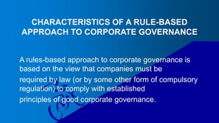 CHARACTERISTICS OF A RULE-BASED
APPROACH TO CORPORATE GOVERNANCE
A rules-based approach to corporate governance is
based on the view that companies must be
required by law (or by some other form of compulsory
regulation) to comply with established
principles of good corporate governance.
 