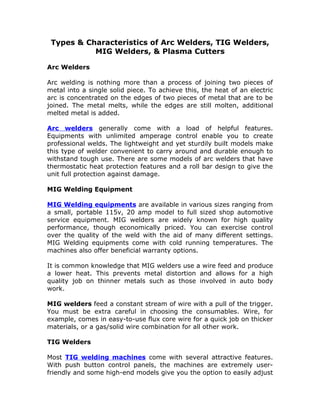 Types & Characteristics of Arc Welders, TIG Welders,
           MIG Welders, & Plasma Cutters

Arc Welders

Arc welding is nothing more than a process of joining two pieces of
metal into a single solid piece. To achieve this, the heat of an electric
arc is concentrated on the edges of two pieces of metal that are to be
joined. The metal melts, while the edges are still molten, additional
melted metal is added.

Arc welders generally come with a load of helpful features.
Equipments with unlimited amperage control enable you to create
professional welds. The lightweight and yet sturdily built models make
this type of welder convenient to carry around and durable enough to
withstand tough use. There are some models of arc welders that have
thermostatic heat protection features and a roll bar design to give the
unit full protection against damage.

MIG Welding Equipment

MIG Welding equipments are available in various sizes ranging from
a small, portable 115v, 20 amp model to full sized shop automotive
service equipment. MIG welders are widely known for high quality
performance, though economically priced. You can exercise control
over the quality of the weld with the aid of many different settings.
MIG Welding equipments come with cold running temperatures. The
machines also offer beneficial warranty options.

It is common knowledge that MIG welders use a wire feed and produce
a lower heat. This prevents metal distortion and allows for a high
quality job on thinner metals such as those involved in auto body
work.

MIG welders feed a constant stream of wire with a pull of the trigger.
You must be extra careful in choosing the consumables. Wire, for
example, comes in easy-to-use flux core wire for a quick job on thicker
materials, or a gas/solid wire combination for all other work.

TIG Welders

Most TIG welding machines come with several attractive features.
With push button control panels, the machines are extremely user-
friendly and some high-end models give you the option to easily adjust
 