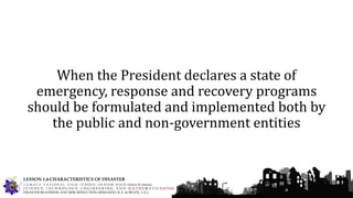 When the President declares a state of
emergency, response and recovery programs
should be formulated and implemented both by
the public and non-government entities
G U M A C A N A T I O N A L H I G H S C H O O L – S E N I O R H I G H Francis M. Jimenez
S C I E N C E, T E C H N O L O G Y, E N G I N E E R I N G, A N D M A T H E M A T I C S (STEM)
DISASTER READINESS AND RISK REDUCTION (RIMANDO, R. E. & BELEN, J. G.)
LESSON 1.4-CHARACTERISTICS OF DISASTER
 