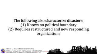 The following also characterize disasters:
(1) Knows no political boundary
(2) Requires restructured and new responding
organizations
G U M A C A N A T I O N A L H I G H S C H O O L – S E N I O R H I G H Francis M. Jimenez
S C I E N C E, T E C H N O L O G Y, E N G I N E E R I N G, A N D M A T H E M A T I C S (STEM)
DISASTER READINESS AND RISK REDUCTION (RIMANDO, R. E. & BELEN, J. G.)
LESSON 1.4-CHARACTERISTICS OF DISASTER
 