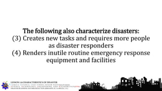 The following also characterize disasters:
(3) Creates new tasks and requires more people
as disaster responders
(4) Renders inutile routine emergency response
equipment and facilities
G U M A C A N A T I O N A L H I G H S C H O O L – S E N I O R H I G H Francis M. Jimenez
S C I E N C E, T E C H N O L O G Y, E N G I N E E R I N G, A N D M A T H E M A T I C S (STEM)
DISASTER READINESS AND RISK REDUCTION (RIMANDO, R. E. & BELEN, J. G.)
LESSON 1.4-CHARACTERISTICS OF DISASTER
 