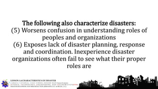 The following also characterize disasters:
(5) Worsens confusion in understanding roles of
peoples and organizations
(6) Exposes lack of disaster planning, response
and coordination. Inexperience disaster
organizations often fail to see what their proper
roles are
G U M A C A N A T I O N A L H I G H S C H O O L – S E N I O R H I G H Francis M. Jimenez
S C I E N C E, T E C H N O L O G Y, E N G I N E E R I N G, A N D M A T H E M A T I C S (STEM)
DISASTER READINESS AND RISK REDUCTION (RIMANDO, R. E. & BELEN, J. G.)
LESSON 1.4-CHARACTERISTICS OF DISASTER
 