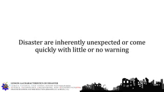 Disaster are inherently unexpected or come
quickly with little or no warning
G U M A C A N A T I O N A L H I G H S C H O O L – S E N I O R H I G H Francis M. Jimenez
S C I E N C E, T E C H N O L O G Y, E N G I N E E R I N G, A N D M A T H E M A T I C S (STEM)
DISASTER READINESS AND RISK REDUCTION (RIMANDO, R. E. & BELEN, J. G.)
LESSON 1.4-CHARACTERISTICS OF DISASTER
 