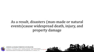 As a result, disasters (man-made or natural
events)cause widespread death, injury, and
property damage
G U M A C A N A T I O N A L H I G H S C H O O L – S E N I O R H I G H Francis M. Jimenez
S C I E N C E, T E C H N O L O G Y, E N G I N E E R I N G, A N D M A T H E M A T I C S (STEM)
DISASTER READINESS AND RISK REDUCTION (RIMANDO, R. E. & BELEN, J. G.)
LESSON 1.4-CHARACTERISTICS OF DISASTER
 