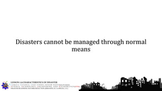 Disasters cannot be managed through normal
means
G U M A C A N A T I O N A L H I G H S C H O O L – S E N I O R H I G H Francis M. Jimenez
S C I E N C E, T E C H N O L O G Y, E N G I N E E R I N G, A N D M A T H E M A T I C S (STEM)
DISASTER READINESS AND RISK REDUCTION (RIMANDO, R. E. & BELEN, J. G.)
LESSON 1.4-CHARACTERISTICS OF DISASTER
 