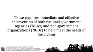 These requires immediate and effective
intervention of both national government
agencies (NGAs) and non-government
organizations (NGOs) to help meet the needs of
the victims
G U M A C A N A T I O N A L H I G H S C H O O L – S E N I O R H I G H Francis M. Jimenez
S C I E N C E, T E C H N O L O G Y, E N G I N E E R I N G, A N D M A T H E M A T I C S (STEM)
DISASTER READINESS AND RISK REDUCTION (RIMANDO, R. E. & BELEN, J. G.)
LESSON 1.4-CHARACTERISTICS OF DISASTER
 