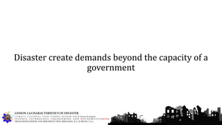 Disaster create demands beyond the capacity of a
government
G U M A C A N A T I O N A L H I G H S C H O O L – S E N I O R H I G H Francis M. Jimenez
S C I E N C E, T E C H N O L O G Y, E N G I N E E R I N G, A N D M A T H E M A T I C S (STEM)
DISASTER READINESS AND RISK REDUCTION (RIMANDO, R. E. & BELEN, J. G.)
LESSON 1.4-CHARACTERISTICS OF DISASTER
 