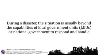 During a disaster, the situation is usually beyond
the capabilities of local government units (LGUs)
or national government to respond and handle
G U M A C A N A T I O N A L H I G H S C H O O L – S E N I O R H I G H Francis M. Jimenez
S C I E N C E, T E C H N O L O G Y, E N G I N E E R I N G, A N D M A T H E M A T I C S (STEM)
DISASTER READINESS AND RISK REDUCTION (RIMANDO, R. E. & BELEN, J. G.)
LESSON 1.4-CHARACTERISTICS OF DISASTER
 