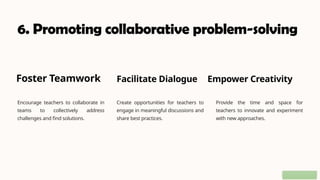 6. Promoting collaborative problem-solving
Foster Teamwork
Encourage teachers to collaborate in
teams to collectively address
challenges and find solutions.
Facilitate Dialogue
Create opportunities for teachers to
engage in meaningful discussions and
share best practices.
Empower Creativity
Provide the time and space for
teachers to innovate and experiment
with new approaches.
 