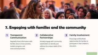 7. Engaging with families and the community
1 Transparent
Communication
Regularly share information with
families about school activities,
student progress, and
instructional priorities.
2 Collaborative
Partnerships
Actively engage with community
stakeholders to identify and
address the unique needs of the
school.
3 Family Involvement
Encourage and facilitate
opportunities for families to
participate in their children's
education.
 