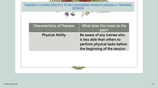 TRAINEE’S CHARACTERISTICS TO BE CONSIDERED WHEN PLANNING A TRAINING
SESSION
Characteristics of Trainees What does this mean to the
plan?
Physical Ability Be aware of any trainee who
is less able than others to
perform physical tasks before
the beginning of the session
Presentation title 13
 
