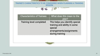 TRAINEE’S CHARACTERISTICS TO BE CONSIDERED WHEN PLANNING A TRAINING
SESSION
Characteristics of Trainees What does this mean to the
plan?
Training level completed This helps you identify special
training and ability in some
special
arrangements/assignments
during training
Presentation title 16
 