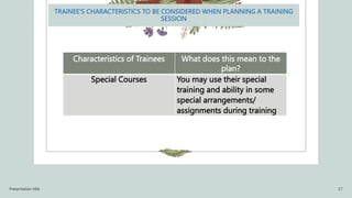 TRAINEE’S CHARACTERISTICS TO BE CONSIDERED WHEN PLANNING A TRAINING
SESSION
Characteristics of Trainees What does this mean to the
plan?
Special Courses You may use their special
training and ability in some
special arrangements/
assignments during training
Presentation title 17
 