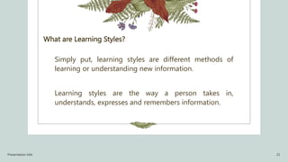 What are Learning Styles?
Simply put, learning styles are different methods of
learning or understanding new information.
Learning styles are the way a person takes in,
understands, expresses and remembers information.
Presentation title 21
 