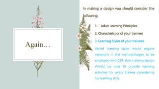 Again…
In making a design you should consider the
following:
1. Adult Learning Principles
2. Characteristics of your trainees
3. Learning Styles of your trainees
Varied learning styles would require
variations in the methodologies to be
employed with CBT. Your training design
should be able to provide learning
activities for every trainee considering
his learning style.
 