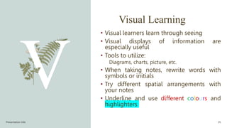 Visual Learning
• Visual learners learn through seeing
• Visual displays of information are
especially useful
• Tools to utilize:
Diagrams, charts, picture, etc.
• When taking notes, rewrite words with
symbols or initials
• Try different spatial arrangements with
your notes
• Underline and use different colours and
highlighters
Presentation title 25
 