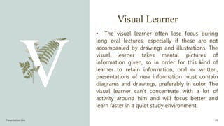 Visual Learner
• The visual learner often lose focus during
long oral lectures, especially if these are not
accompanied by drawings and illustrations. The
visual learner takes mental pictures of
information given, so in order for this kind of
learner to retain information, oral or written,
presentations of new information must contain
diagrams and drawings, preferably in color. The
visual learner can’t concentrate with a lot of
activity around him and will focus better and
learn faster in a quiet study environment.
Presentation title 26
 