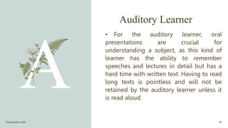 Auditory Learner
• For the auditory learner, oral
presentations are crucial for
understanding a subject, as this kind of
learner has the ability to remember
speeches and lectures in detail but has a
hard time with written text. Having to read
long texts is pointless and will not be
retained by the auditory learner unless it
is read aloud.
Presentation title 30
 