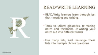 READ/WRITE LEARNING
• READ/Write learners learn through just
that – reading and writing.
• Tools to utilize: glossaries, re-reading
notes and textbooks, re-writing your
notes out into different words
• Use many lists, and rearrange these
lists into multiple choice questions
Presentation title 32
 