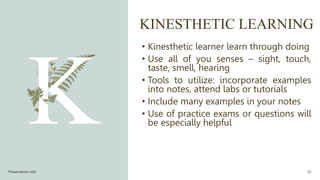 KINESTHETIC LEARNING
• Kinesthetic learner learn through doing
• Use all of you senses – sight, touch,
taste, smell, hearing
• Tools to utilize: incorporate examples
into notes, attend labs or tutorials
• Include many examples in your notes
• Use of practice exams or questions will
be especially helpful
Presentation title 35
 