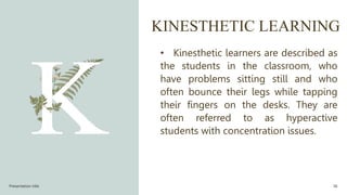 KINESTHETIC LEARNING
• Kinesthetic learners are described as
the students in the classroom, who
have problems sitting still and who
often bounce their legs while tapping
their fingers on the desks. They are
often referred to as hyperactive
students with concentration issues.
Presentation title 36
 