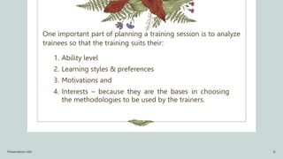 One important part of planning a training session is to analyze
trainees so that the training suits their:
1. Ability level
2. Learning styles & preferences
3. Motivations and
4. Interests – because they are the bases in choosing
the methodologies to be used by the trainers.
Presentation title 6
 