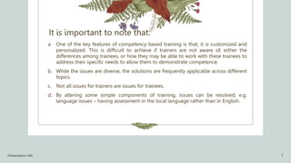 It is important to note that:
a. One of the key features of competency-based training is that, it is customized and
personalized. This is difficult to achieve if trainers are not aware of, either the
differences among trainees, or how they may be able to work with these trainees to
address their specific needs to allow them to demonstrate competence.
b. While the issues are diverse, the solutions are frequently applicable across different
topics.
c. Not all issues for trainers are issues for trainees.
d. By altering some simple components of training, issues can be resolved; e.g.
language issues – having assessment in the local language rather than in English.
Presentation title 7
 