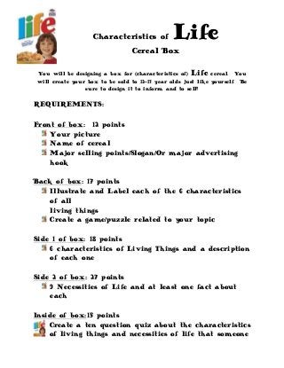Characteristics of Life
Cereal Box
You will be designing a box for (characteristics of) Life cereal. You
will create your box to be sold to 12-13 year olds just like yourself. Be
sure to design it to inform and to sell!
REQUIREMENTS:
Front of box: 12 points
Your picture
Name of cereal
Major selling points/Slogan/Or major advertising
hook
Back of box: 17 points
Illustrate and Label each of the 6 characteristics
of all
living things
Create a game/puzzle related to your topic
Side 1 of box: 18 points
6 characteristics of Living Things and a description
of each one
Side 2 of box: 27 points
9 Necessities of Life and at least one fact about
each
Inside of box:15 points
Create a ten question quiz about the characteristics
of living things and necessities of life that someone
 