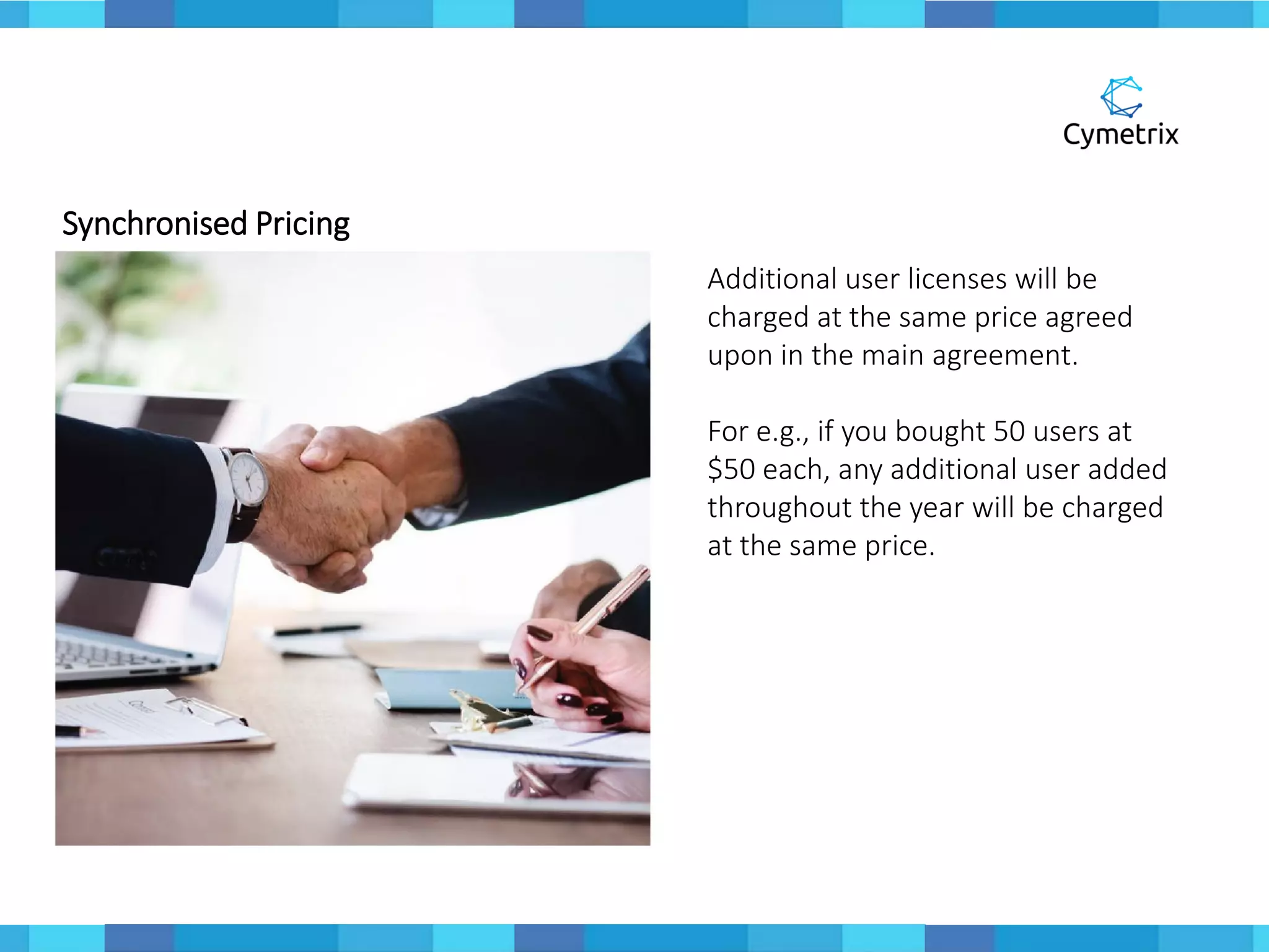 Synchronised Pricing
Additional user licenses will be
charged at the same price agreed
upon in the main agreement.
For e.g., if you bought 50 users at
$50 each, any additional user added
throughout the year will be charged
at the same price.
 