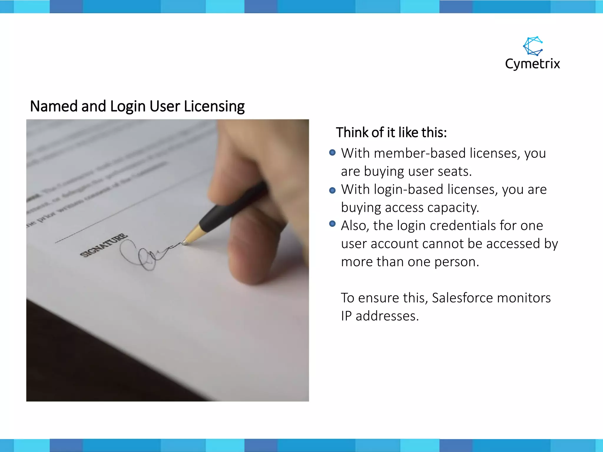 Named and Login User Licensing
Think of it like this:
With member-based licenses, you
are buying user seats.
With login-based licenses, you are
buying access capacity.
Also, the login credentials for one
user account cannot be accessed by
more than one person.
To ensure this, Salesforce monitors
IP addresses.
 