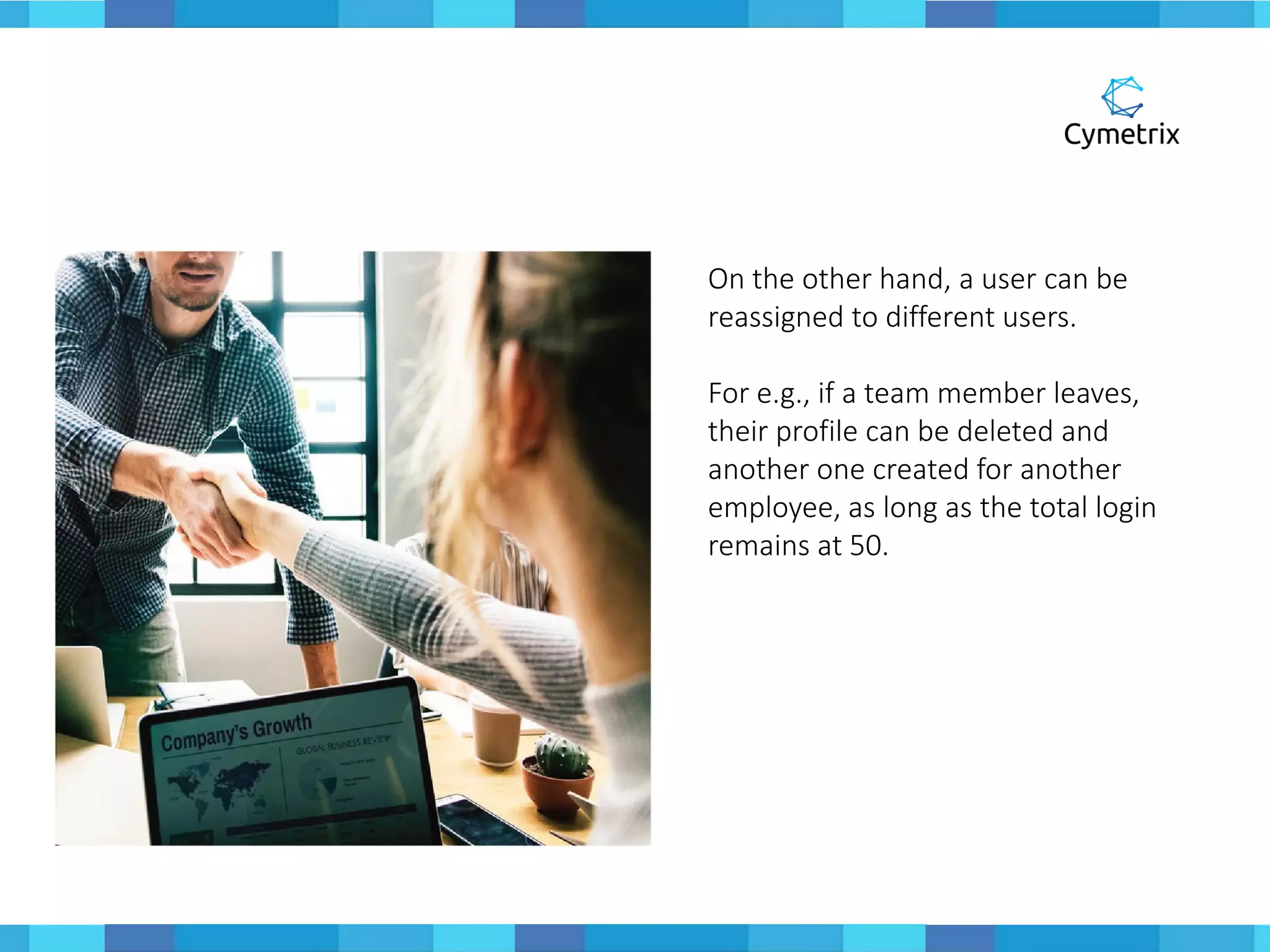 On the other hand, a user can be
reassigned to different users.
For e.g., if a team member leaves,
their profile can be deleted and
another one created for another
employee, as long as the total login
remains at 50.
 