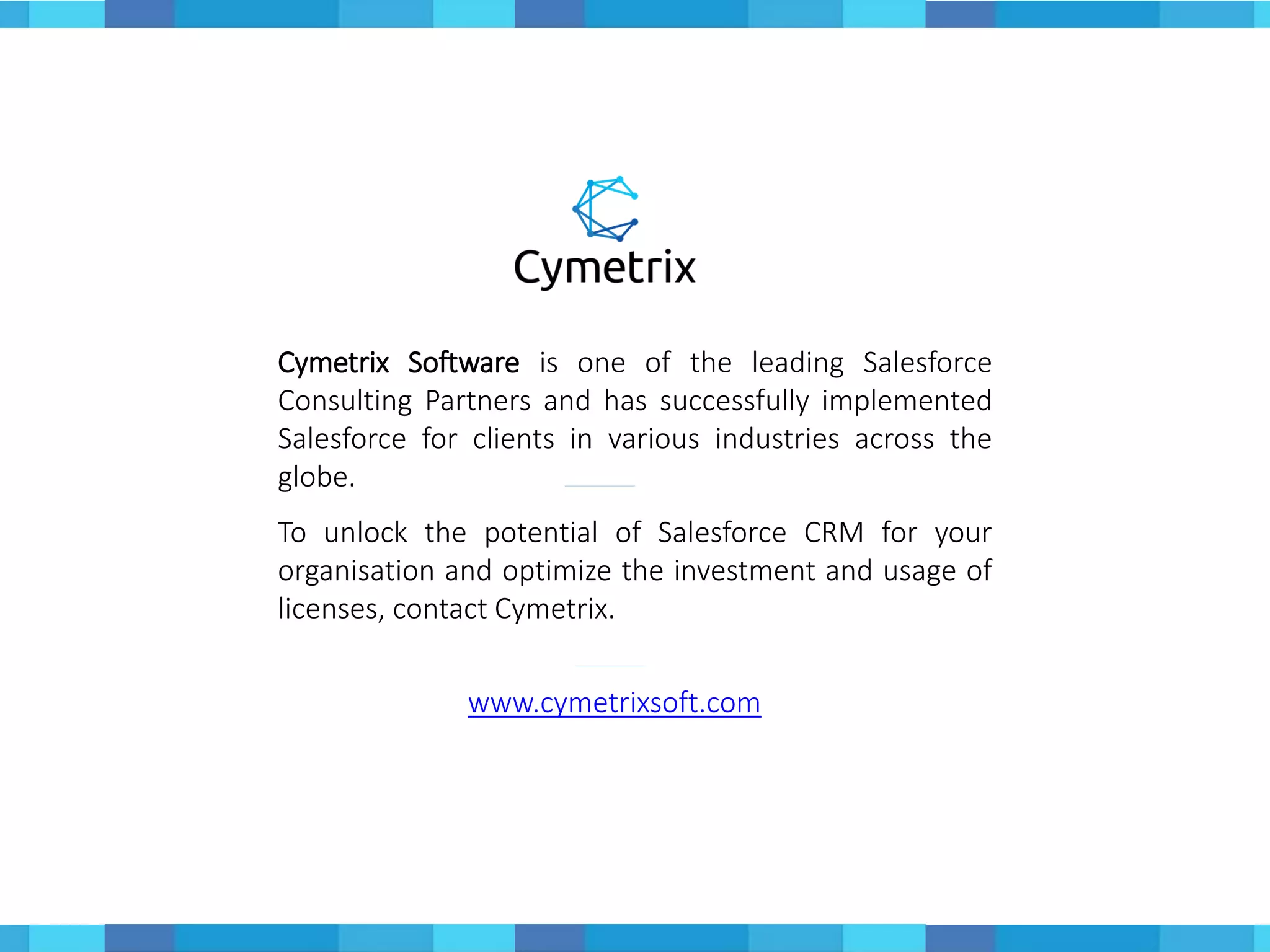 Cymetrix Software is one of the leading Salesforce
Consulting Partners and has successfully implemented
Salesforce for clients in various industries across the
globe.
To unlock the potential of Salesforce CRM for your
organisation and optimize the investment and usage of
licenses, contact Cymetrix.
www.cymetrixsoft.com
 
