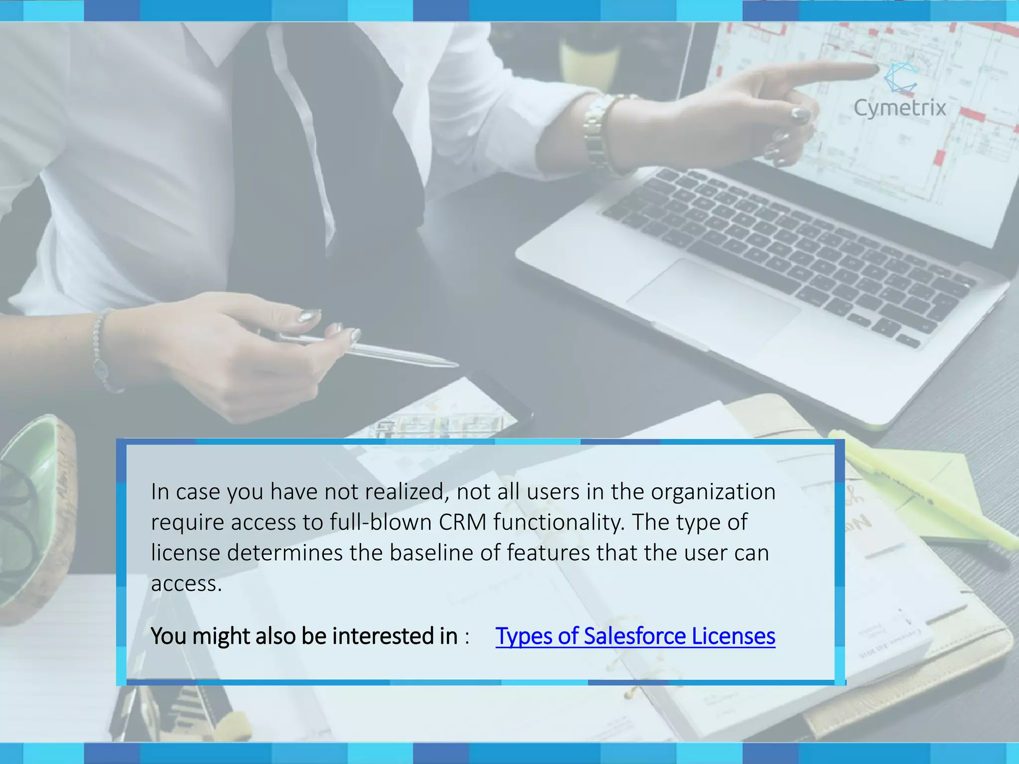 In case you have not realized, not all users in the organization
require access to full-blown CRM functionality. The type of
license determines the baseline of features that the user can
access.
You might also be interested in : Types of Salesforce Licenses
 