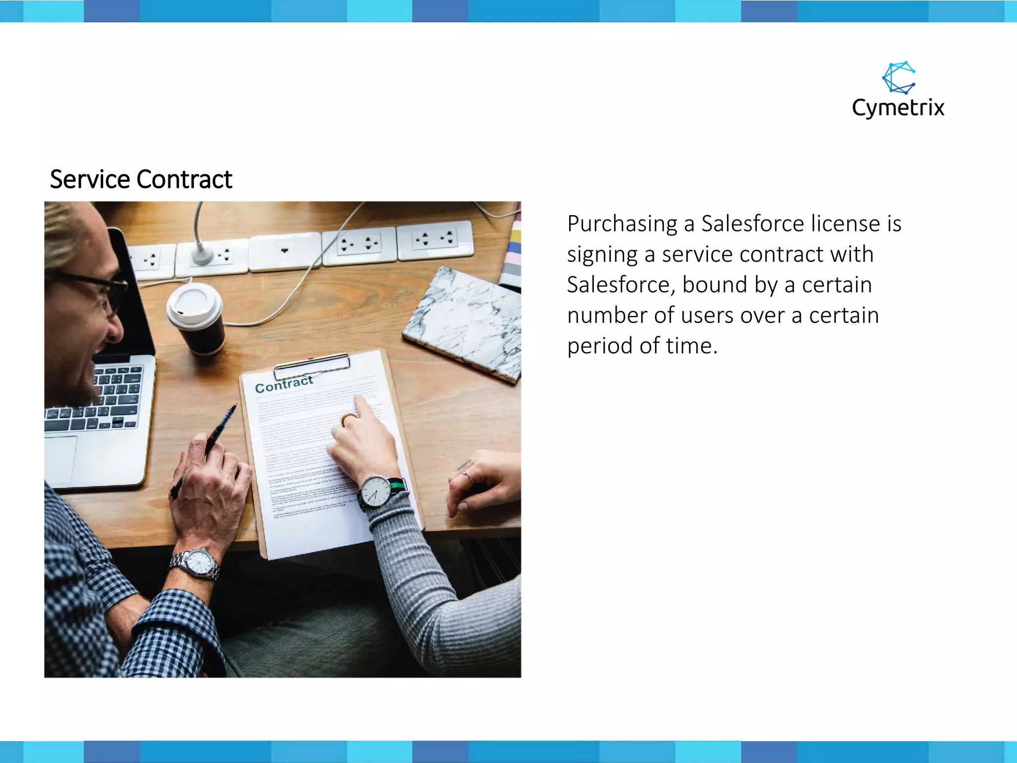 Service Contract
Purchasing a Salesforce license is
signing a service contract with
Salesforce, bound by a certain
number of users over a certain
period of time.
 
