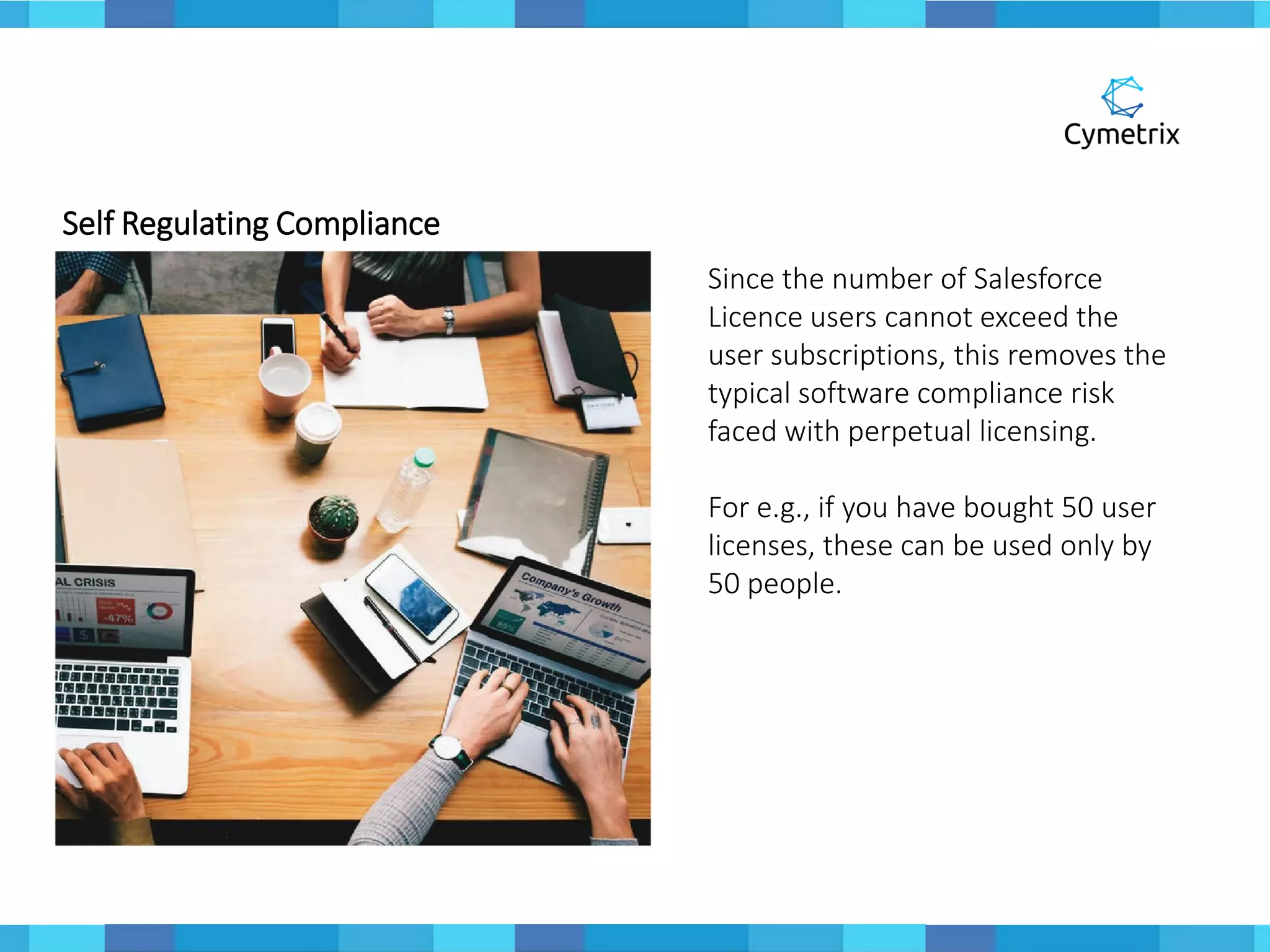 Self Regulating Compliance
Since the number of Salesforce
Licence users cannot exceed the
user subscriptions, this removes the
typical software compliance risk
faced with perpetual licensing.
For e.g., if you have bought 50 user
licenses, these can be used only by
50 people.
 