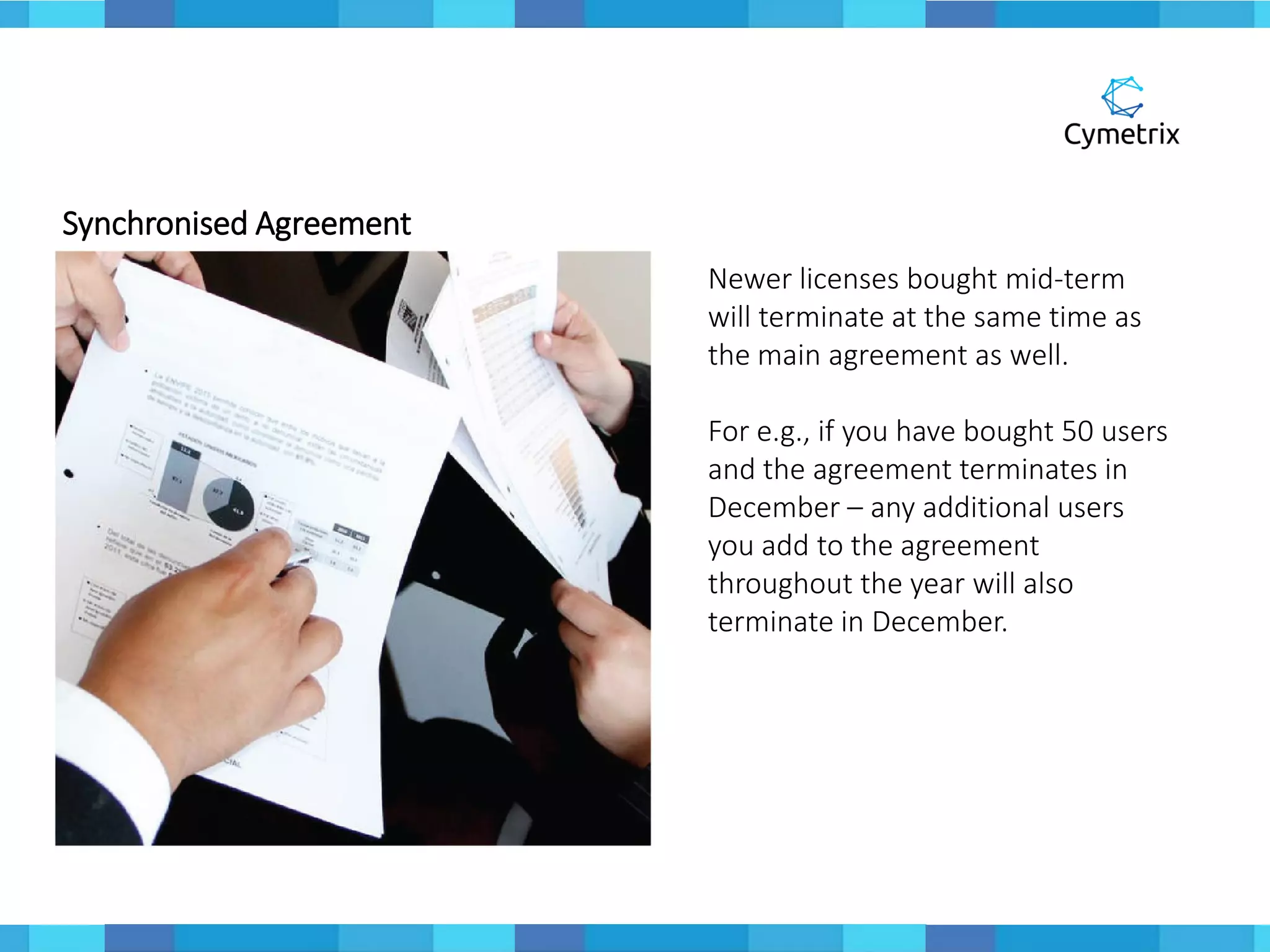 Synchronised Agreement
Newer licenses bought mid-term
will terminate at the same time as
the main agreement as well.
For e.g., if you have bought 50 users
and the agreement terminates in
December – any additional users
you add to the agreement
throughout the year will also
terminate in December.
 