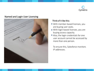 Named and Login User Licensing
Think of it like this:
With member-based licenses, you
are buying user seats.
With login-based licenses, you are
buying access capacity.
Also, the login credentials for one
user account cannot be accessed by
more than one person.
To ensure this, Salesforce monitors
IP addresses.
 