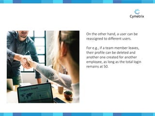On the other hand, a user can be
reassigned to different users.
For e.g., if a team member leaves,
their profile can be deleted and
another one created for another
employee, as long as the total login
remains at 50.
 