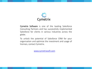 Cymetrix Software is one of the leading Salesforce
Consulting Partners and has successfully implemented
Salesforce for clients in various industries across the
globe.
To unlock the potential of Salesforce CRM for your
organisation and optimize the investment and usage of
licenses, contact Cymetrix.
www.cymetrixsoft.com
 