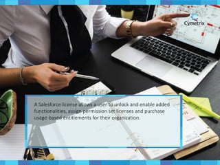 A Salesforce license allows a user to unlock and enable added
functionalities, assign permission set licenses and purchase
usage-based entitlements for their organization.
 