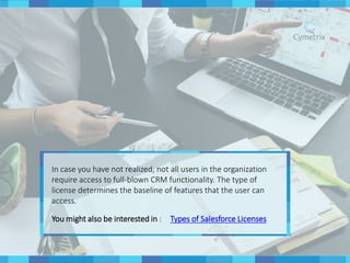 In case you have not realized, not all users in the organization
require access to full-blown CRM functionality. The type of
license determines the baseline of features that the user can
access.
You might also be interested in : Types of Salesforce Licenses
 