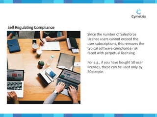 Self Regulating Compliance
Since the number of Salesforce
Licence users cannot exceed the
user subscriptions, this removes the
typical software compliance risk
faced with perpetual licensing.
For e.g., if you have bought 50 user
licenses, these can be used only by
50 people.
 