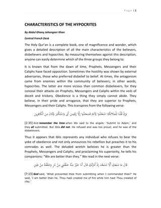 P a g e  | 1 
 
CHARACTERISTICS OF THE HYPOCRITES 
By Abdul Ghany Jahangeer Khan 
Central French Desk 
The Holy Qur’an is a complete book, one of magnificence and wonder, which 
gives  a  detailed  description  of  all  the  main  characteristics  of  the  believers, 
disbelievers and hypocrites. By measuring themselves against this description, 
anyone can easily determine which of the three groups they belong to.  
It  is  known  that  from  the  dawn  of  time,  Prophets,  Messengers  and  their 
Caliphs have faced opposition. Sometimes the hostility was shown by external 
adversaries, those who preferred disbelief to belief. At times, the antagonism 
came  from  enemies  within  the  community  of  believers;  in  other  words, 
hypocrites.  The  latter  are  more  vicious  than  common  disbelievers,  for  they 
conceal their attacks on Prophets, Messengers and Caliphs within the veils of 
deceit  and  trickery.  Obedience  is  a  thing  they  simply  cannot  abide.  They 
believe,  in  their  pride  and  arrogance,  that  they  are  superior  to  Prophets, 
Messengers and their Caliphs. This transpires from the following verse: 
َ‫ﻳﻦ‬ِ‫ﺮ‬ِ‫ﺎﻓ‬َ‫ﻜ‬ْ‫ﻟ‬‫ا‬ َ‫ﻦ‬ِ‫ﻣ‬ َ‫ن‬‫ﺎ‬َ‫ﻛ‬َ‫و‬ َ‫ﺮ‬َ‫ـ‬‫ﺒ‬ْ‫ﻜ‬َ‫ﺘ‬ْ‫اﺳ‬َ‫و‬ َ‫َﰉ‬‫أ‬ َ‫ﻴﺲ‬ِ‫ﻠ‬ْ‫ﺑ‬ِ‫إ‬ ‫ﱠ‬‫ﻻ‬ِ‫إ‬ ‫ا‬‫و‬ُ‫ﺪ‬َ‫ﺠ‬َ‫ﺴ‬َ‫ﻓ‬ َ‫م‬َ‫د‬ ِ‫ﻵ‬ ‫ا‬‫و‬ُ‫ﺪ‬ُ‫ﺠ‬ْ‫اﺳ‬ ِ‫ﺔ‬َ‫ﻜ‬ِ‫ﺋ‬ َ‫ﻼ‬َ‫ﻤ‬ْ‫ﻠ‬ِ‫ﻟ‬ ‫ﺎ‬َ‫ﻨ‬ْ‫ﻠ‬ُ‫ـ‬‫ﻗ‬ ْ‫ذ‬ِ‫إ‬َ‫و‬ 
[2:35] And remember the time when We said to the angels: ‘Submit to Adam,’ and
they all submitted. But Iblis did not. He refused and was too proud; and he was of the
disbelievers.  
Thus  it  appears  that  Iblis  represents  any  individual  who  refuses  to  bear  the 
yoke of obedience and not only announces his rebellion but preaches it to his 
comrades  as  well.  The  deluded  wretch  believes  he  is  greater  than  the 
Prophets, Messengers and Caliphs; and proclaiming his superiority, he tells his 
companions: “We are better than they.” We read in the next verse: 
‫ﺎ‬َ‫ﻧ‬ ْ‫ﻦ‬ِ‫ﻣ‬ ِ‫ﲏ‬َ‫ﺘ‬ْ‫ﻘ‬َ‫ﻠ‬َ‫ﺧ‬ ُ‫ﻪ‬ْ‫ﻨ‬ِ‫ﻣ‬ ٌ‫ﺮ‬ْ‫ـ‬‫ﻴ‬َ‫ﺧ‬ ‫ﺎ‬َ‫ﻧ‬َ‫أ‬ َ‫ﺎل‬َ‫ﻗ‬ َ‫ﻚ‬ُ‫ﺗ‬ْ‫ﺮ‬َ‫َﻣ‬‫أ‬ ْ‫ذ‬ِ‫إ‬ َ‫ﺪ‬ُ‫ﺠ‬ْ‫ﺴ‬َ‫ﺗ‬ ‫ﱠ‬‫َﻻ‬‫أ‬ َ‫ﻚ‬َ‫ﻌ‬َ‫ـ‬‫ﻨ‬َ‫ﻣ‬ ‫ﺎ‬َ‫ﻣ‬ َ‫ﺎل‬َ‫ﻗ‬ٍ‫ﲔ‬ِ‫ﻃ‬ ْ‫ﻦ‬ِ‫ﻣ‬ ُ‫ﻪ‬َ‫ﺘ‬ْ‫ﻘ‬َ‫ﻠ‬َ‫ﺧ‬َ‫و‬ ٍ‫ر‬  
[7:13] God said, ‘What prevented thee from submitting when I commanded thee?’ He
said, ‘I am better than he. Thou hast created me of fire while him hast Thou created of
clay.’  
 