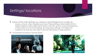 Settings/ locations
 Some of the main settings you will see in psychological are usually big
houses, schools, cities, hospitals and more. These settings create realism for the
target audience which helps them relate to the film as they could potentially live
or have been in one of the settings. By using these settings, it increases the
audiences as they are then able to picture themselves in these positions.
 An example would be in Donnie Darko
 