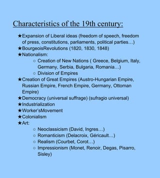Characteristics of the 19th century:
★Expansion of Liberal ideas (freedom of speech, freedom
of press, constitutions, parliaments, political parties…)
★BourgeoisRevolutions (1820, 1830, 1848)
★Nationalism:
○ Creation of New Nations ( Greece, Belgium, Italy,
Germany, Serbia, Bulgaria, Romania…)
○ Division of Empires
★Creation of Great Empires (Austro-Hungarian Empire,
Russian Empire, French Empire, Germany, Ottoman
Empire)
★Democracy (universal suffrage) (sufragio universal)
★Industrialization
★Worker’sMovement
★Colonialism
★Art:
○ Neoclassicism (David, Ingres…)
○ Romanticism (Delacroix, Géricault…)
○ Realism (Courbet, Corot…)
○ Impressionism (Monet, Renoir, Degas, Pisarro,
Sisley)
 