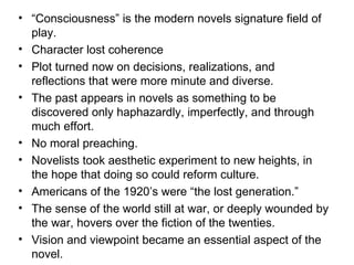 “ Consciousness” is the modern novels signature field of play. Character lost coherence  Plot turned now on decisions, realizations, and reflections that were more minute and diverse.  The past appears in novels as something to be discovered only haphazardly, imperfectly, and through much effort. No moral preaching. Novelists took aesthetic experiment to new heights, in the hope that doing so could reform culture. Americans of the 1920’s were “the lost generation.”  The sense of the world still at war, or deeply wounded by the war, hovers over the fiction of the twenties. Vision and viewpoint became an essential aspect of the novel. 