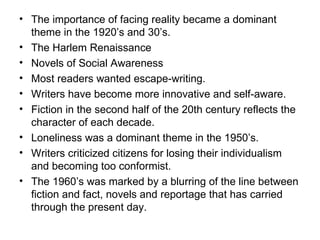 The importance of facing reality became a dominant theme in the 1920’s and 30’s.  The Harlem Renaissance Novels of Social Awareness Most readers wanted escape-writing. Writers have become more innovative and self-aware.  Fiction in the second half of the 20th century reflects the character of each decade.  Loneliness was a dominant theme in the 1950’s.  Writers criticized citizens for losing their individualism and becoming too conformist.  The 1960’s was marked by a blurring of the line between fiction and fact, novels and reportage that has carried through the present day.  